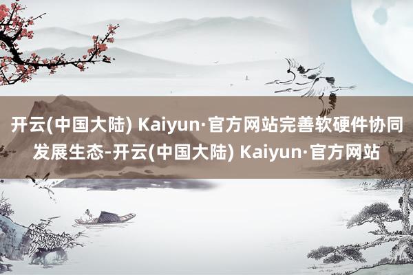 开云(中国大陆) Kaiyun·官方网站完善软硬件协同发展生态-开云(中国大陆) Kaiyun·官方网站