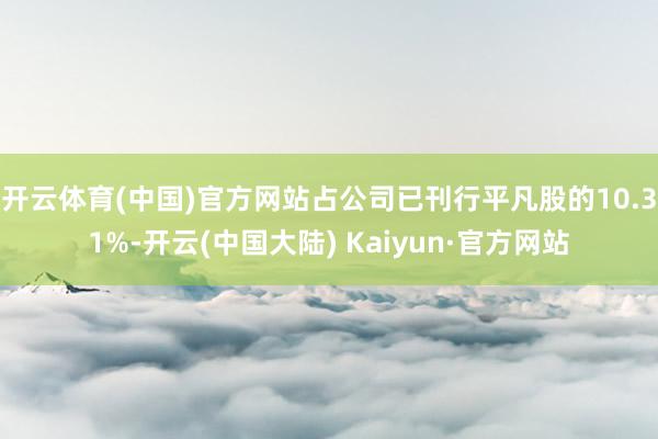 开云体育(中国)官方网站占公司已刊行平凡股的10.31%-开云(中国大陆) Kaiyun·官方网站