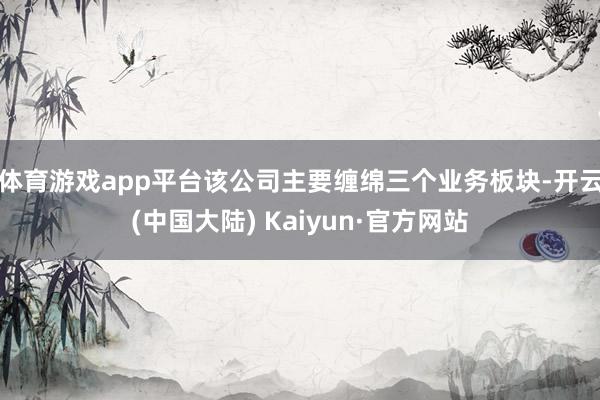 体育游戏app平台该公司主要缠绵三个业务板块-开云(中国大陆) Kaiyun·官方网站