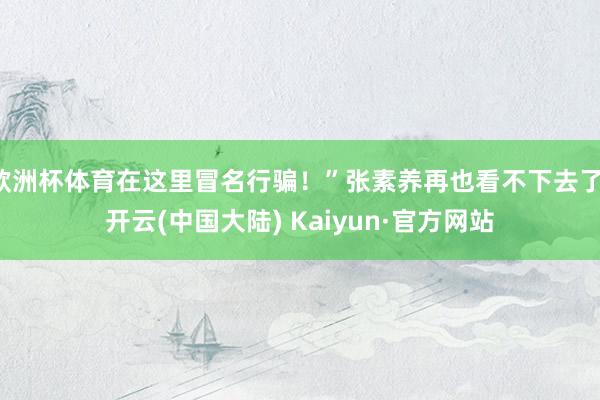 欧洲杯体育在这里冒名行骗！”张素养再也看不下去了-开云(中国大陆) Kaiyun·官方网站