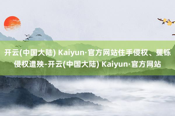 开云(中国大陆) Kaiyun·官方网站住手侵权、矍铄侵权遭殃-开云(中国大陆) Kaiyun·官方网站