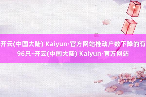 开云(中国大陆) Kaiyun·官方网站推动户数下降的有96只-开云(中国大陆) Kaiyun·官方网站