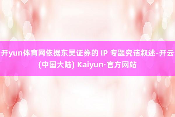 开yun体育网依据东吴证券的 IP 专题究诘叙述-开云(中国大陆) Kaiyun·官方网站