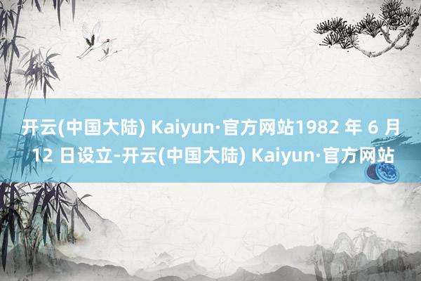 开云(中国大陆) Kaiyun·官方网站1982 年 6 月 12 日设立-开云(中国大陆) Kaiyun·官方网站