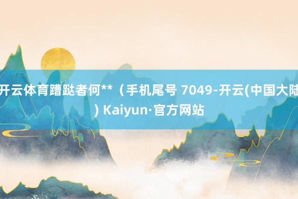 开云体育蹧跶者何**（手机尾号 7049-开云(中国大陆) Kaiyun·官方网站