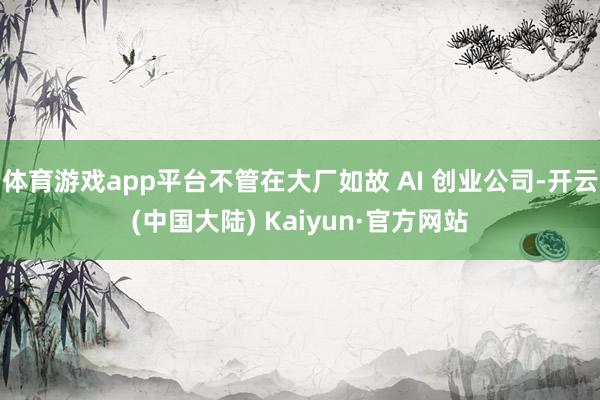 体育游戏app平台不管在大厂如故 AI 创业公司-开云(中国大陆) Kaiyun·官方网站