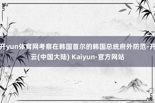 开yun体育网考察在韩国首尔的韩国总统府外防范-开云(中国大陆) Kaiyun·官方网站