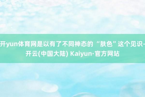 开yun体育网是以有了不同神态的 “肤色”这个见识-开云(中国大陆) Kaiyun·官方网站