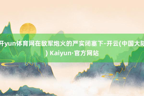 开yun体育网在敌军炮火的严实闭塞下-开云(中国大陆) Kaiyun·官方网站