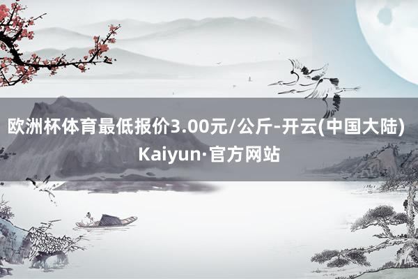 欧洲杯体育最低报价3.00元/公斤-开云(中国大陆) Kaiyun·官方网站