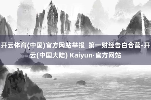 开云体育(中国)官方网站举报  第一财经告白合营-开云(中国大陆) Kaiyun·官方网站