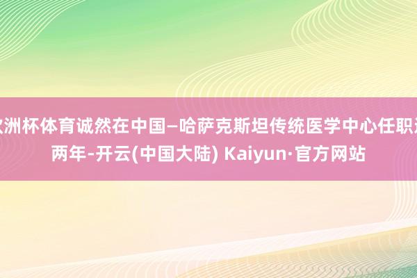 欧洲杯体育诚然在中国—哈萨克斯坦传统医学中心任职近两年-开云(中国大陆) Kaiyun·官方网站