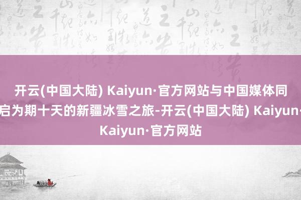 开云(中国大陆) Kaiyun·官方网站与中国媒体同业共同开启为期十天的新疆冰雪之旅-开云(中国大陆) Kaiyun·官方网站