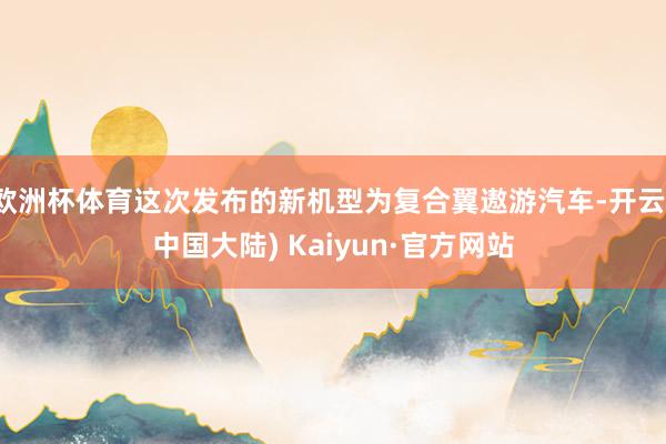 欧洲杯体育这次发布的新机型为复合翼遨游汽车-开云(中国大陆) Kaiyun·官方网站