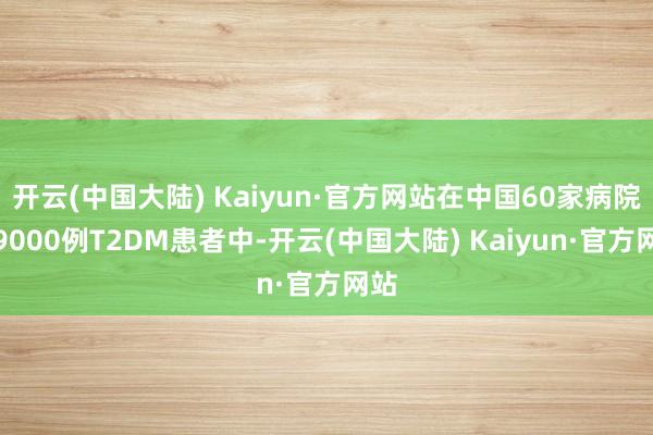 开云(中国大陆) Kaiyun·官方网站在中国60家病院的9000例T2DM患者中-开云(中国大陆) Kaiyun·官方网站