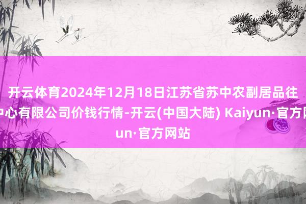 开云体育2024年12月18日江苏省苏中农副居品往复中心有限公司价钱行情-开云(中国大陆) Kaiyun·官方网站