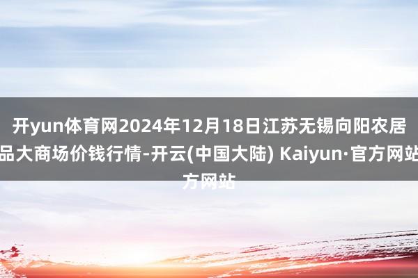 开yun体育网2024年12月18日江苏无锡向阳农居品大商场价钱行情-开云(中国大陆) Kaiyun·官方网站