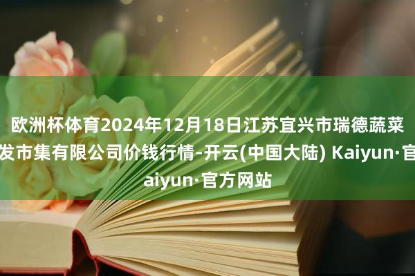 欧洲杯体育2024年12月18日江苏宜兴市瑞德蔬菜果品批发市集有限公司价钱行情-开云(中国大陆) Kaiyun·官方网站