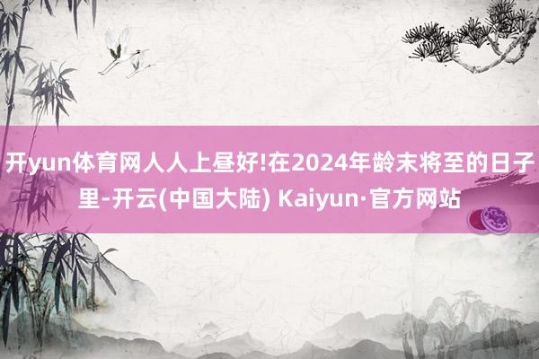 开yun体育网人人上昼好!　　在2024年龄末将至的日子里-开云(中国大陆) Kaiyun·官方网站