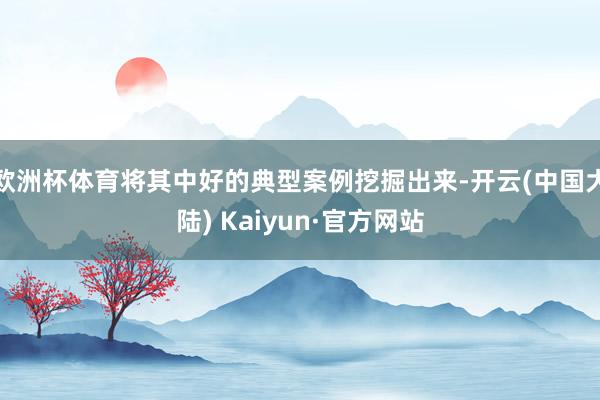 欧洲杯体育将其中好的典型案例挖掘出来-开云(中国大陆) Kaiyun·官方网站