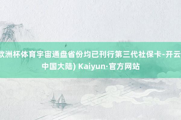 欧洲杯体育宇宙通盘省份均已刊行第三代社保卡-开云(中国大陆) Kaiyun·官方网站