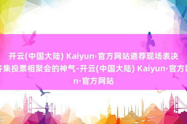 开云(中国大陆) Kaiyun·官方网站遴荐现场表决和齐集投票相聚会的神气-开云(中国大陆) Kaiyun·官方网站