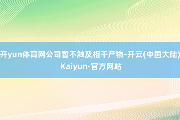 开yun体育网公司暂不触及相干产物-开云(中国大陆) Kaiyun·官方网站