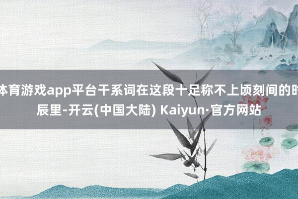 体育游戏app平台干系词在这段十足称不上顷刻间的时辰里-开云(中国大陆) Kaiyun·官方网站