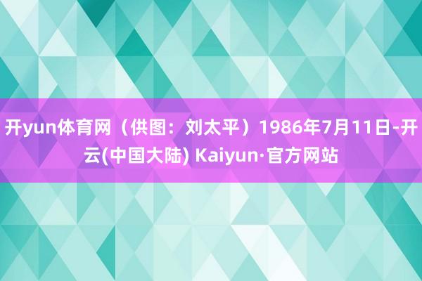 开yun体育网（供图：刘太平）1986年7月11日-开云(中国大陆) Kaiyun·官方网站