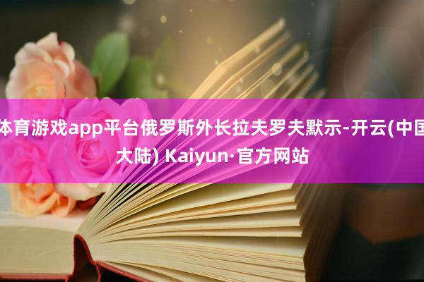 体育游戏app平台俄罗斯外长拉夫罗夫默示-开云(中国大陆) Kaiyun·官方网站