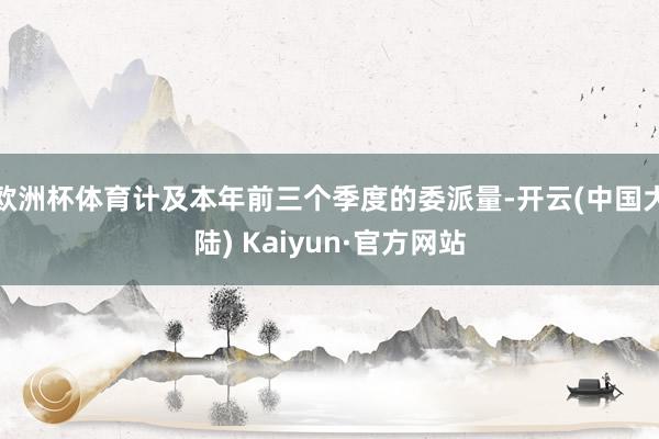 欧洲杯体育计及本年前三个季度的委派量-开云(中国大陆) Kaiyun·官方网站