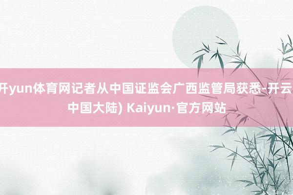 开yun体育网记者从中国证监会广西监管局获悉-开云(中国大陆) Kaiyun·官方网站