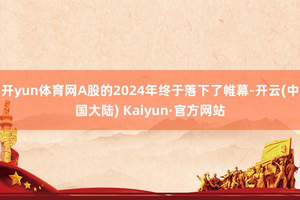 开yun体育网A股的2024年终于落下了帷幕-开云(中国大陆) Kaiyun·官方网站