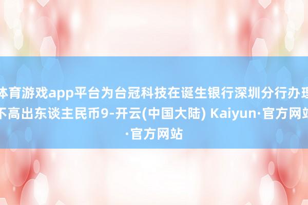 体育游戏app平台为台冠科技在诞生银行深圳分行办理不高出东谈主民币9-开云(中国大陆) Kaiyun·官方网站