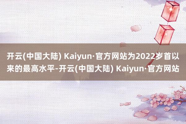 开云(中国大陆) Kaiyun·官方网站为2022岁首以来的最高水平-开云(中国大陆) Kaiyun·官方网站