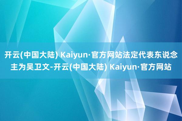 开云(中国大陆) Kaiyun·官方网站法定代表东说念主为吴卫文-开云(中国大陆) Kaiyun·官方网站