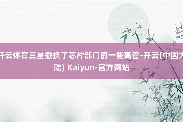 开云体育三星撤换了芯片部门的一些高管-开云(中国大陆) Kaiyun·官方网站