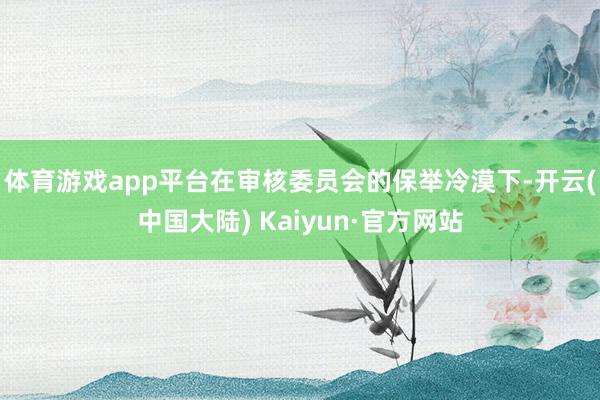 体育游戏app平台　　在审核委员会的保举冷漠下-开云(中国大陆) Kaiyun·官方网站