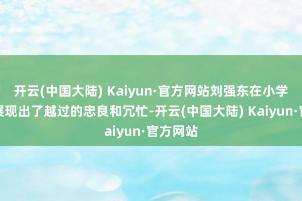 开云(中国大陆) Kaiyun·官方网站刘强东在小学时分就展现出了越过的忠良和冗忙-开云(中国大陆) Kaiyun·官方网站