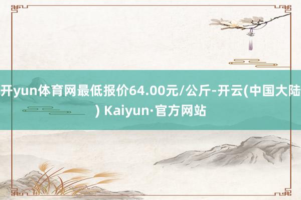 开yun体育网最低报价64.00元/公斤-开云(中国大陆) Kaiyun·官方网站