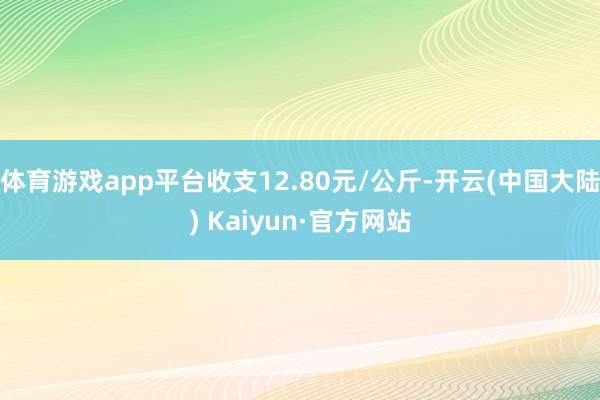 体育游戏app平台收支12.80元/公斤-开云(中国大陆) Kaiyun·官方网站