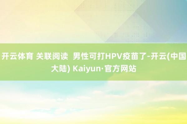 开云体育 关联阅读  男性可打HPV疫苗了-开云(中国大陆) Kaiyun·官方网站