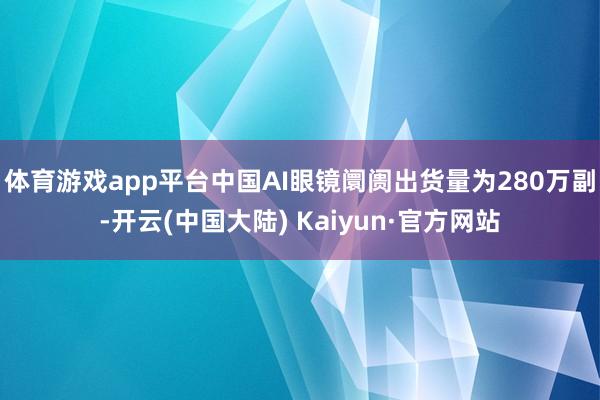 体育游戏app平台中国AI眼镜阛阓出货量为280万副-开云(中国大陆) Kaiyun·官方网站