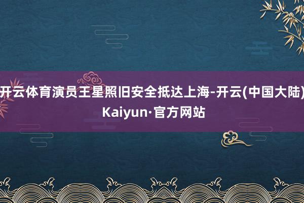 开云体育演员王星照旧安全抵达上海-开云(中国大陆) Kaiyun·官方网站