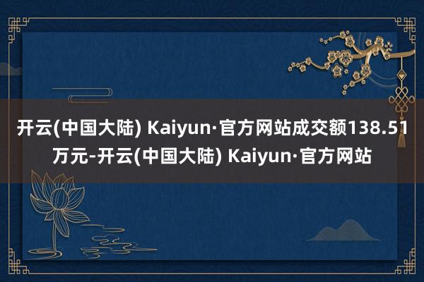 开云(中国大陆) Kaiyun·官方网站成交额138.51万元-开云(中国大陆) Kaiyun·官方网站