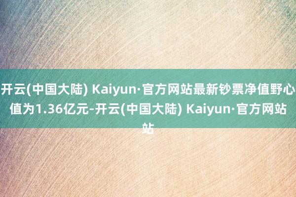 开云(中国大陆) Kaiyun·官方网站最新钞票净值野心值为1.36亿元-开云(中国大陆) Kaiyun·官方网站