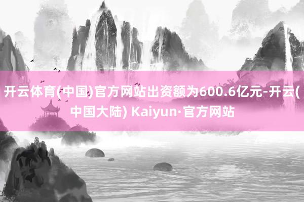 开云体育(中国)官方网站出资额为600.6亿元-开云(中国大陆) Kaiyun·官方网站